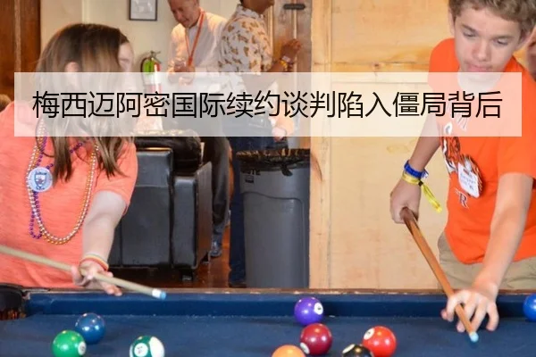 梅西迈阿密国际续约谈判陷入僵局背后